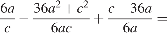  дробь: чис­ли­тель: 6a, зна­ме­на­тель: c конец дроби минус дробь: чис­ли­тель: 36a в квад­ра­те плюс c в квад­ра­те , зна­ме­на­тель: 6ac конец дроби плюс дробь: чис­ли­тель: c минус 36a, зна­ме­на­тель: 6a конец дроби = 